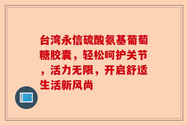 台湾永信硫酸氨基葡萄糖胶囊，轻松呵护关节，活力无限，开启舒适生活新风尚