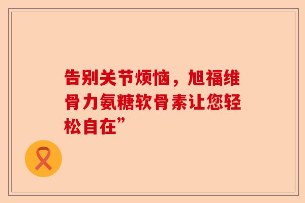 告别关节烦恼，旭福维骨力氨糖软骨素让您轻松自在”