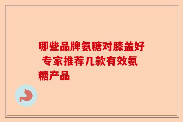 哪些品牌氨糖对膝盖好 专家推荐几款有效氨糖产品 哪些品牌氨糖对膝盖好 专家推荐几款有效氨糖产品