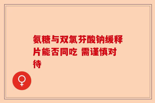 氨糖与双氯芬酸钠缓释片能否同吃 需谨慎对待