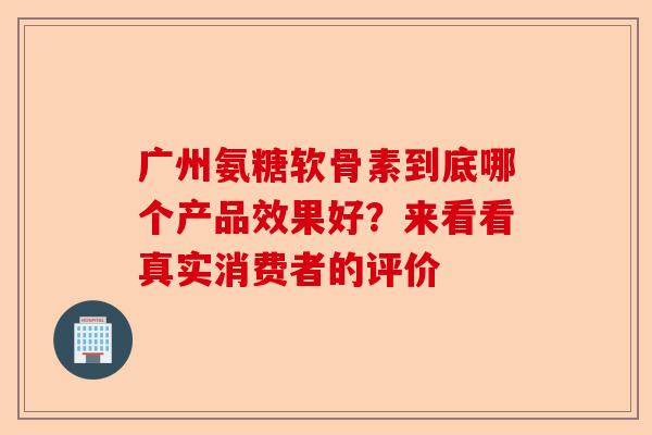 广州氨糖软骨素到底哪个产品效果好?来看看真实消费者的评价 广州氨糖软骨素到底哪个产品效果好?来看看真实消费者的评价