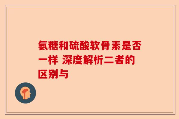 氨糖和硫酸软骨素是否一样 深度解析二者的区别与 氨糖和硫酸软骨素是否一样 深度解析二者的区别与