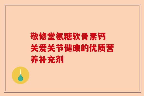 敬修堂氨糖软骨素钙 关爱关节健康的优质营养补充剂 敬修堂氨糖软骨素钙 关爱关节健康的优质营养补充剂