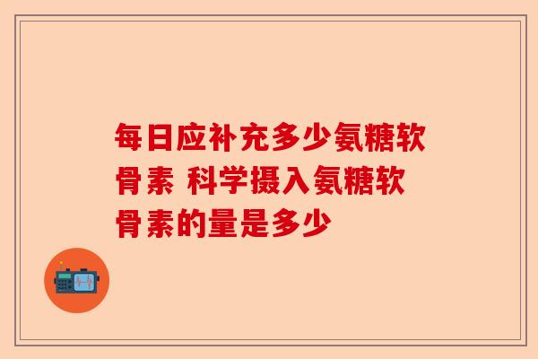 每日应补充多少氨糖软骨素 科学摄入氨糖软骨素的量是多少