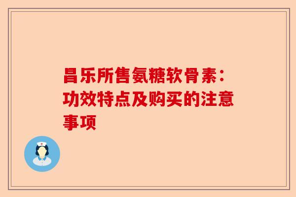 昌乐所售氨糖软骨素：功效特点及购买的注意事项