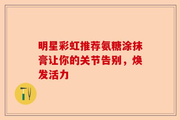 明星彩虹推荐氨糖涂抹膏让你的关节告别,焕发活力 明星彩虹推荐氨糖涂抹膏让你的关节告别,焕发活力