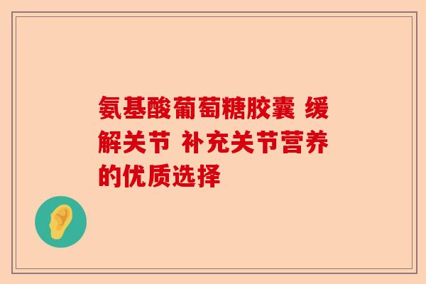 氨基酸葡萄糖胶囊 缓解关节 补充关节营养的优质选择