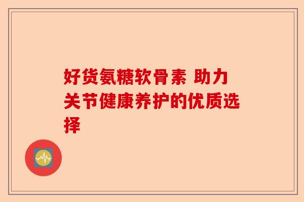 好货氨糖软骨素 助力关节健康养护的优质选择 好货氨糖软骨素 助力关节健康养护的优质选择