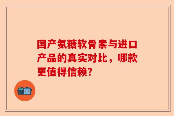 国产氨糖软骨素与进口产品的真实对比，哪款更值得信赖？