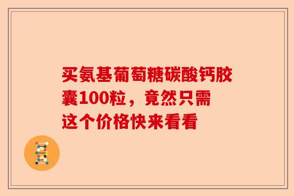 买氨基葡萄糖碳酸钙胶囊100粒，竟然只需这个价格快来看看