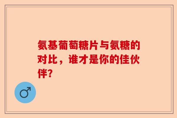 氨基葡萄糖片与氨糖的对比，谁才是你的佳伙伴？