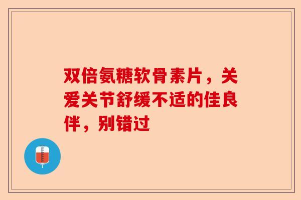 双倍氨糖软骨素片，关爱关节舒缓不适的佳良伴，别错过