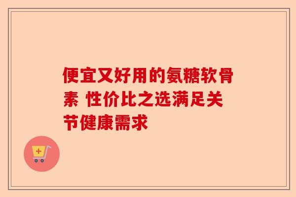 便宜又好用的氨糖软骨素 性价比之选满足关节健康需求
