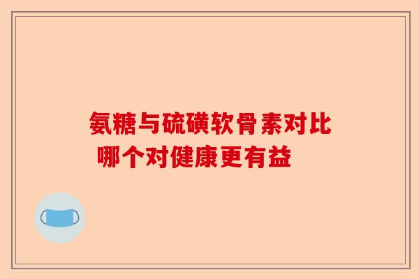 氨糖与硫磺软骨素对比 哪个对健康更有益