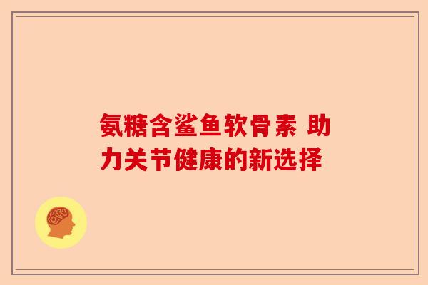 氨糖含鲨鱼软骨素 助力关节健康的新选择