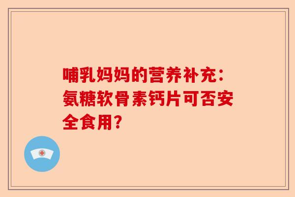 哺乳妈妈的营养补充：氨糖软骨素钙片可否安全食用？
