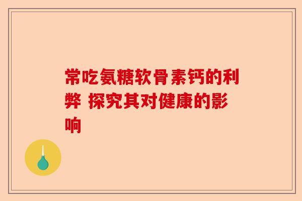 常吃氨糖软骨素钙的利弊 探究其对健康的影响 常吃氨糖软骨素钙的利弊 探究其对健康的影响