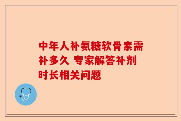 中年人补氨糖软骨素需补多久 专家解答补剂时长相关问题
