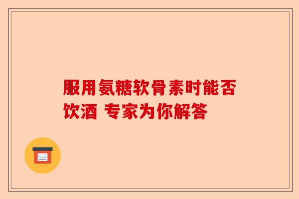 服用氨糖软骨素时能否饮酒 专家为你解答