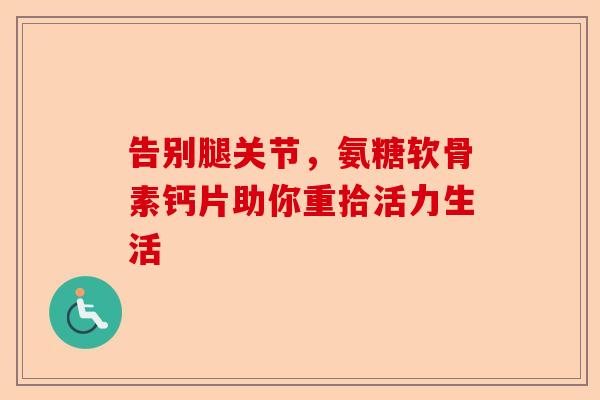 告别腿关节，氨糖软骨素钙片助你重拾活力生活