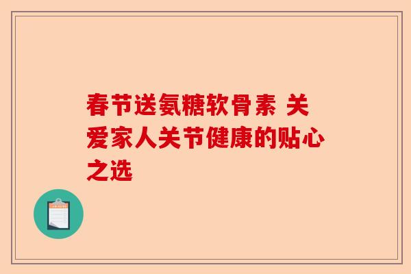 春节送氨糖软骨素 关爱家人关节健康的贴心之选