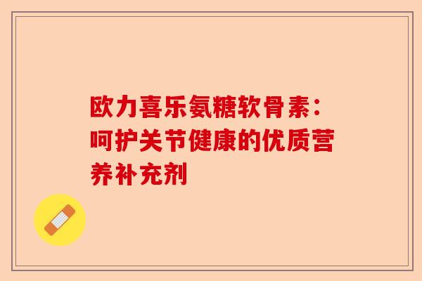 欧力喜乐氨糖软骨素:呵护关节健康的优质营养补充剂 欧力喜乐氨糖软骨素:呵护关节健康的优质营养补充剂