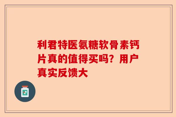 利君特医氨糖软骨素钙片真的值得买吗？用户真实反馈大
