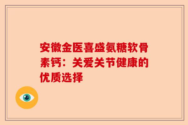 安徽金医喜盛氨糖软骨素钙：关爱关节健康的优质选择