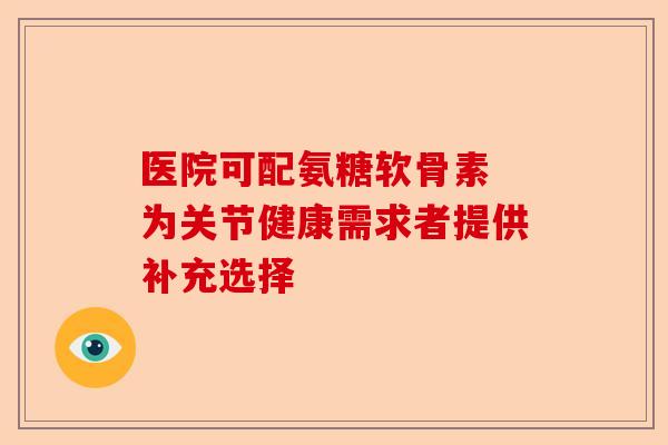 医院可配氨糖软骨素 为关节健康需求者提供补充选择