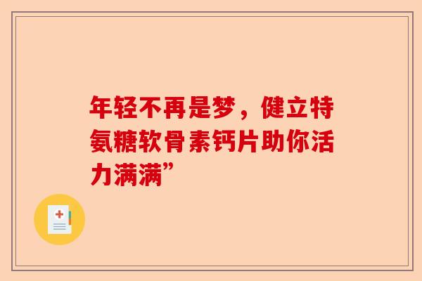 年轻不再是梦,健立特氨糖软骨素钙片助你活力满满” 年轻不再是梦,健立特氨糖软骨素钙片助你活力满满”