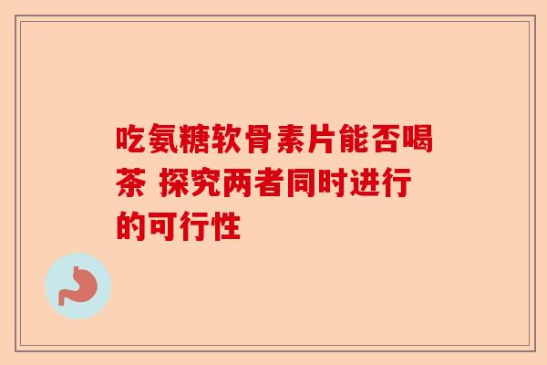 吃氨糖软骨素片能否喝茶 探究两者同时进行的可行性