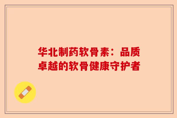 华北制药软骨素：品质卓越的软骨健康守护者