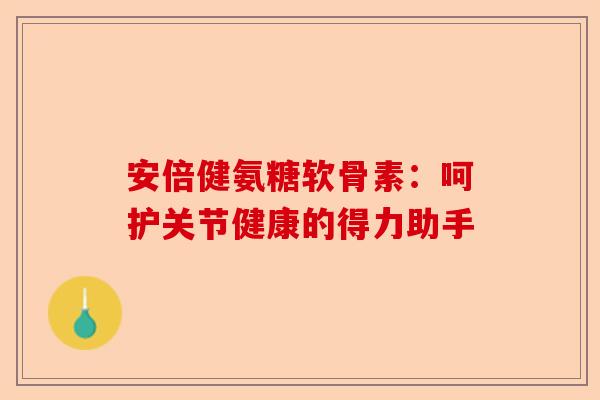 安倍健氨糖软骨素：呵护关节健康的得力助手