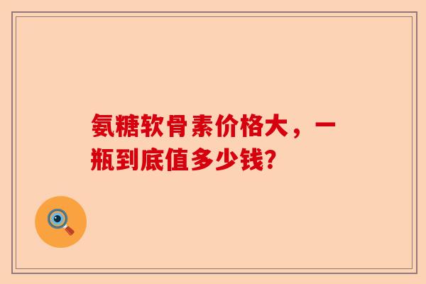 氨糖软骨素价格大，一瓶到底值多少钱？