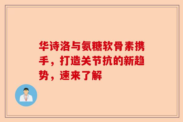华诗洛与氨糖软骨素携手，打造关节抗的新趋势，速来了解