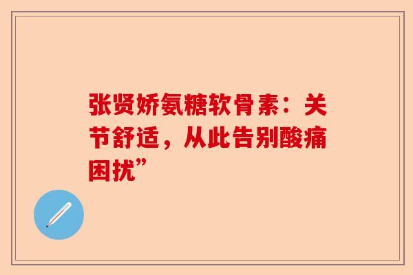 张贤娇氨糖软骨素：关节舒适，从此告别酸痛困扰”