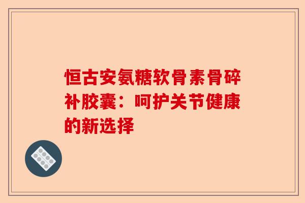 恒古安氨糖软骨素骨碎补胶囊：呵护关节健康的新选择