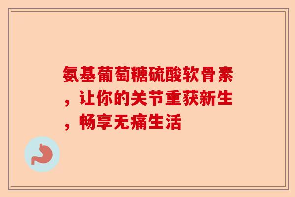 氨基葡萄糖硫酸软骨素，让你的关节重获新生，畅享无痛生活