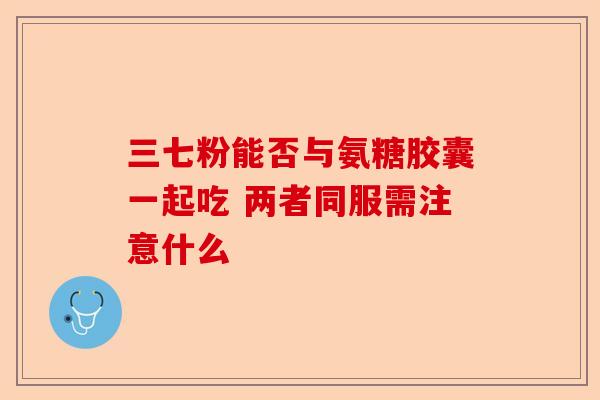 三七粉能否与氨糖胶囊一起吃 两者同服需注意什么 三七粉能否与氨糖胶囊一起吃 两者同服需注意什么