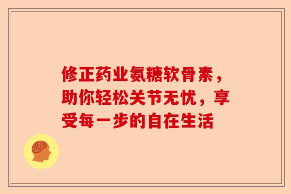修正药业氨糖软骨素，助你轻松关节无忧，享受每一步的自在生活