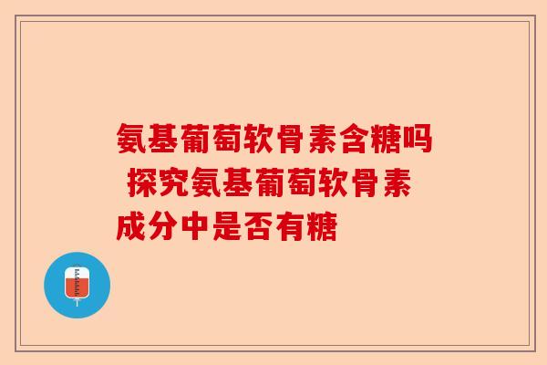 氨基葡萄软骨素含糖吗 探究氨基葡萄软骨素成分中是否有糖