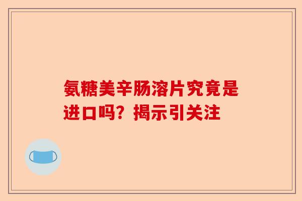 氨糖美辛肠溶片究竟是进口吗？揭示引关注