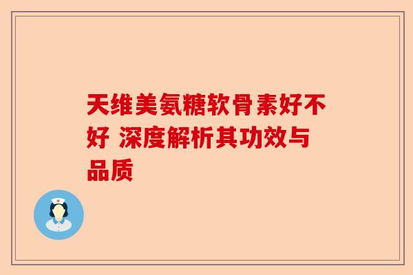 天维美氨糖软骨素好不好 深度解析其功效与品质