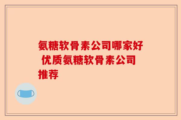 氨糖软骨素公司哪家好 优质氨糖软骨素公司推荐