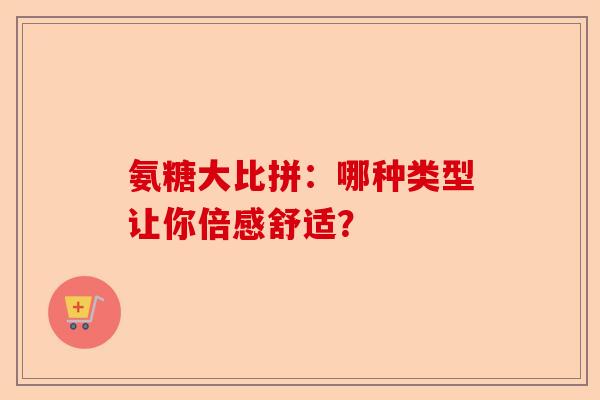 氨糖大比拼:哪种类型让你倍感舒适? 氨糖大比拼:哪种类型让你倍感舒适?