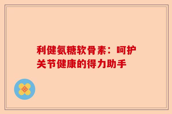 利健氨糖软骨素：呵护关节健康的得力助手