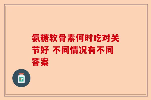氨糖软骨素何时吃对关节好 不同情况有不同答案