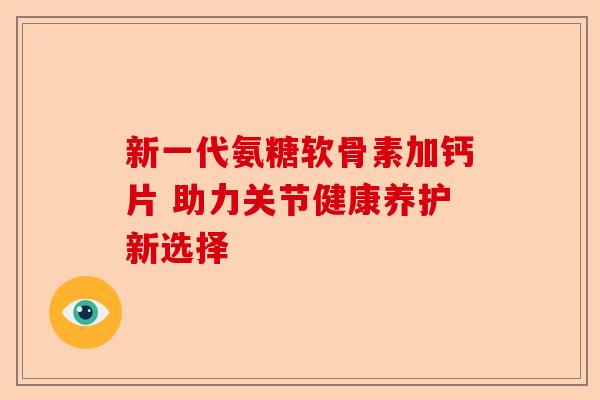 新一代氨糖软骨素加钙片 助力关节健康养护新选择 新一代氨糖软骨素加钙片 助力关节健康养护新选择