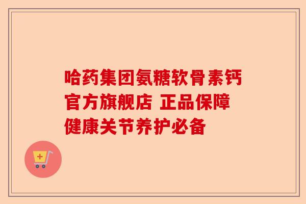 哈药集团氨糖软骨素钙官方旗舰店 正品保障健康关节养护必备