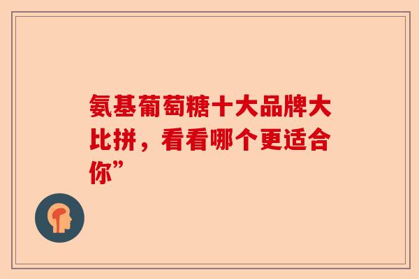 氨基葡萄糖十大品牌大比拼，看看哪个更适合你”